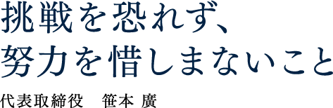 挑戦を恐れず、努力を惜しまないこと 代表取締役 笹本 廣