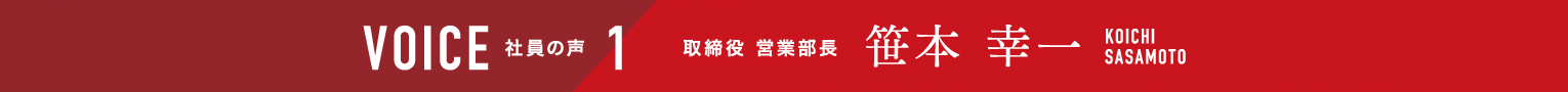 VOICE 社員の声 1 取締役 営業部長 笹本幸一 KOICHI SASAMOTO