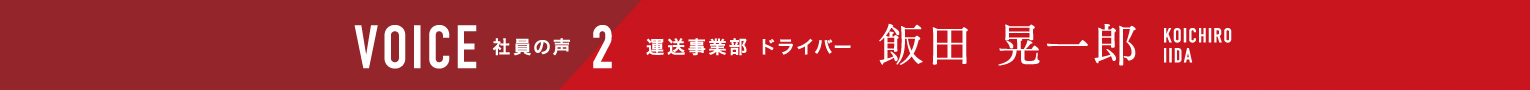 VOICE 社員の声 2 運送事業部 ドライバー 飯田晃一郎 KOICHIROIIDA