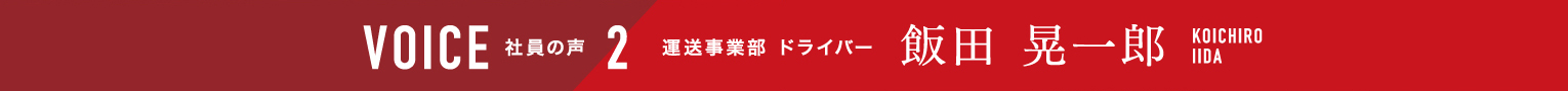 VOICE  社員の声 2 運送事業部 ドライバー 飯田晃一郎 KOICHIROIIDA